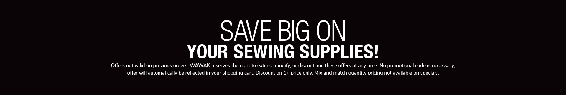Save Big On Your Sewing Supplies! Offers not valid on previous orders. WAWAK reserves theright to extend, modify, or discontinue these offers any time. No promotional code is necessary; offer will automatically be reflected in your shopping cart. Discount on 1+ price only. Mix and match quantity pricing not available on specials.